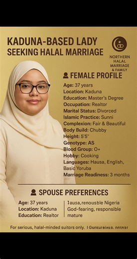 Age: 37 years Location: Kaduna Education: Master’s Degree Occupation: Realtor Marital Status: Divorced Islamic Practice: Sunni Complexion: Fair & Beautiful Body Build: Chubby Height: 5'5" Genotype: AS Blood Group: O Hobby: Cooking Languages: Hausa, English, Basic Yoruba Marriage Readiness: 3 months � SPOUSE PREFERENCES Age Range: 40–55 Education: Educated Occupation: Business Owner or Public Servant Tribe: Hausa, Fulani, Kanuri, or Yoruba Religion: Sunni Muslim Body Build: Average Location: With
