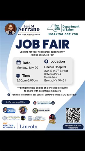 JOB FAIR Looking for your next career opportunity? Join us at our Job Fair! Location Date Monday, July 20 Time 3:00pm-6:00pm Lincoln Hospital 234 E 149th Street Between Park & Morris Aves. Bronx, NY 10451 ***Bring multiple copies of a one-page resume to share with potential employers For more information, call Senator Serrano's office at 212-828-5829 #fyp #nys #jobsearch #hiring #bronx