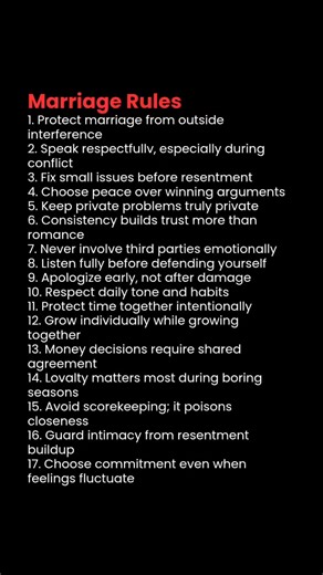 Marriage Rules 1. Protect marriage from outside interference 2. Speak respectfullv, especially during conflict 3. Fix small issues before resentment 4. Choose peace over winning arguments 5. Keep private problems truly private 6. Consistency builds trust more than romance 7. Never involve third parties emotionally 8. Listen fully before defending yourself 9. Apologize early, not after damage 10. Respect daily tone and habits 11. Protect time together intentionally 12. Grow individually while gro