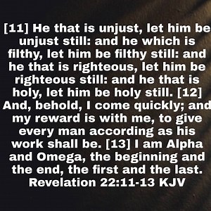 Revelation 22:11-13 KJV [11] He that is unjust, let him be unjust still: and he which is filthy, let him be filthy still: and he that is righteous, let him be righteous still: and he that is holy, let him be holy still. [12] And, behold, I come quickly; and my reward is with me, to give every man according as his work shall be. [13] I am Alpha and Omega, the beginning and the end, the first and the last. https://bible.com/bible/1/rev.22.11-13.KJV | Mike Lee