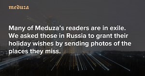 A glimpse of home Many of Meduza’s readers are in exile. We asked those in Russia to grant their holiday wishes by sending photos of the places they miss. — Meduza