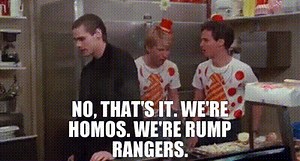No, that's it. We're homos. We're rump rangers.