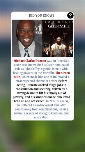Michael Clarke Duncan was an American actor whose powerful presence and gentle spirit made him unforgettable. He rose to fame with his Oscar-nominated role as John Coffey, a kind-hearted inmate with miraculous healing powers, in the 1999 film *The Green Mile*. Before Hollywood success, Duncan worked tough jobs in construction and security, driven by a deep desire to lift his family out of poverty. His warmth, humility, and strength made him beloved by fans and colleagues alike. In 2012, at age 5