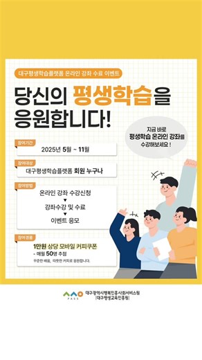 🎁 대구평생학습플랫폼 온라인 강좌 수료 이벤트 안내 🎁 '당신의 평생학습을 응원합니다!' 지금 바로 평생학습 온라인 강좌를 수강해보세요! 📆 참여기간: ~ 2025년 11월 ✨ 참여대상: 대구평생학습플랫폼 회원 누구나 💝 경품: 1만원 상당의 모바일 커피 쿠폰 (매월 50명 추첨) 💡 이벤트 참여방법 온라인 강좌 수강신청 ▶강좌수강 및 수료 ▶ 이벤트 응모 https://vo.la/tewUWp (이미지 내 QR 코드 또는 이벤트 하이라이트) 💡 온라인강좌 수강신청 방법 대구평생학습플랫폼 로그인 - 수강신청 사이트 이동 1️⃣ 온라인강좌 카테고리 선택 후 원하는 강좌 수강신청 2️⃣ 수강신청 사이트에서 '온라인클래스' 또는 '2024제작' 검색 후 원하는 강좌 수강신청 💡 온라인강좌 수강 방법 마이페이지 ▶ 일반회원 탭 메뉴에서 '수강내역' 선택 ▶ '온라인강좌' 버튼 선택 후 강좌 수강 *당첨자는 이벤트 참여 시 기재한 연락처로 개별 안내 및 모바일 쿠폰을 발송할 예정입