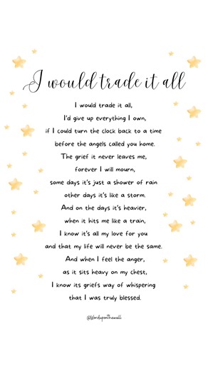 Personalised Rhyme on Instagram: "I would trade it all, I’d give up everything I own, if I could turn the clock back to a time before the angels called you home. The grief it never leaves me, forever I will mourn, some days it’s just a shower of rain other days it’s like a storm. And on the days it’s heavier, when it hits me like a train, I know it’s all my love for you and that my life will never be the same. And when I feel the anger, as it sits heavy on my chest, I know its griefs way of whis