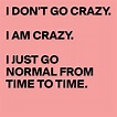 I DON'T GO CRAZY. I AM CRAZY. I JUST GO NORMAL FROM TIME TO TIME ...