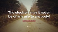 Joseph John Thomson Quote: “The electron: may it never be of any use to ...