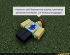 My mom said if i wont stop playing roblox she will beat my head in the ...