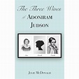 The Three Wives of Adoniram Judson: Ann Hasseltine, Sarah Hall Boardman ...