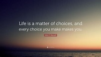 John C. Maxwell Quote: “Life is a matter of choices, and every choice ...