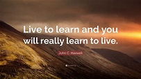 John C. Maxwell Quote: “Live to learn and you will really learn to live.”