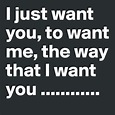 I just want you, to want me, the way that I want you ...
