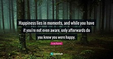 Happiness lies in moments, and while you have it you're not even aware ...