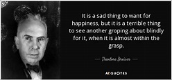 Theodore Dreiser quote: It is a sad thing to want for happiness, but...