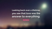 Ray Bradbury Quote: “Looking back over a lifetime, you see that love ...