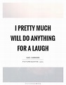 I pretty much will do anything for a laugh | Picture Quotes