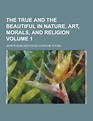 The True and the Beautiful in Nature, Art, Morals, and Religion Volume ...