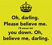 Oh, darling. Please believe me. I'll never let you down. Oh, believe me ...