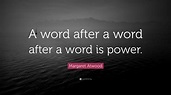 Margaret Atwood Quote: “A word after a word after a word is power.”