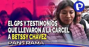 ¡Exclusivo! Betssy Chávez: GPS y testimonios que la llevaron a la cárcel