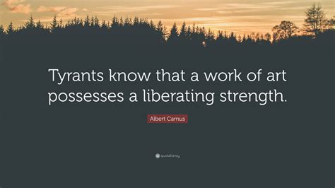 Albert Camus Quote Tyrants Know That A Work Of Art Possesses A Liberating Strength