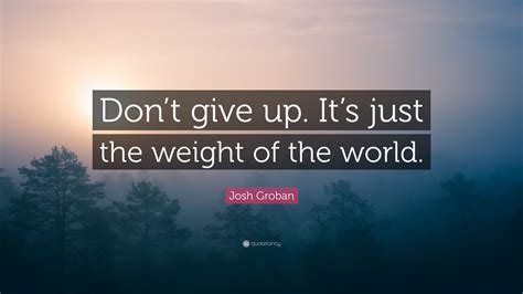 The weight of the world is a trifle, if we all put our two fingers under it and try to lift together. Josh Groban Quote: "Don't give up. It's just the weight of the world." (7 wallpapers) - Quotefancy