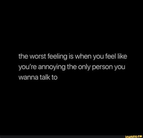 the worst feeling is when you feel like you re annoying the only person you wanna talk to