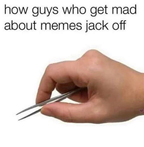 how guys who get mad about memes jack off