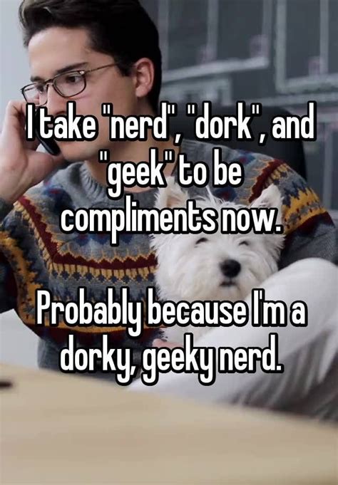 I Take Nerd Dork And Geek To Be Compliments Now Probably Because I M A Dorky Geeky