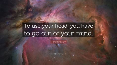 Timothy Leary Quote To Use Your Head You Have To Go Out Of Your Mind