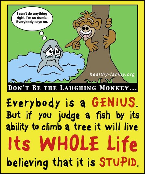 In the domain of education this allegory has been employed in 1977 a humorous saying about the prevalence of genius appeared in a virginia newspaper in a section called quotable quotes: If you judge a fish by its ability to climb a tree it will live its whole life believing that i ...