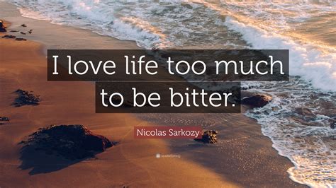 Nicolas Sarkozy Quote I Love Life Too Much To Be Bitter
