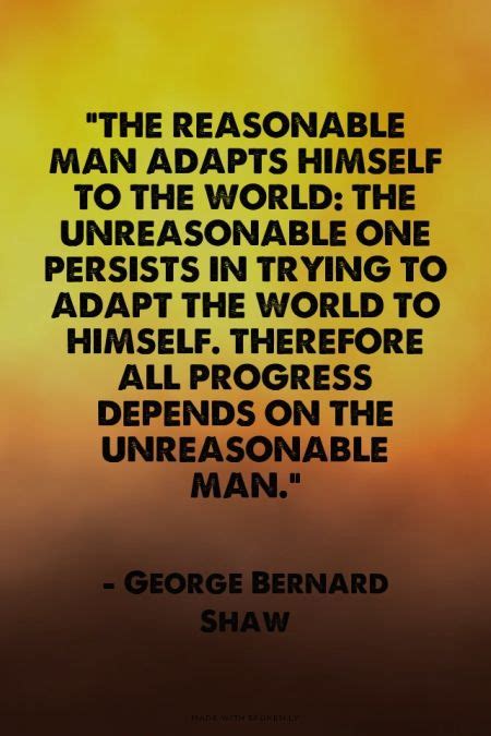 Therefore all progress depends on the unreasonable man. "The reasonable man adapts himself to the world: the unreasonable one persists in trying to ...