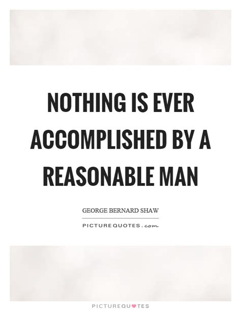That idea must be worth the trouble it'd take to i'd say it's changing things around you, not just trying to fit in. Nothing is ever accomplished by a reasonable man | Picture Quotes