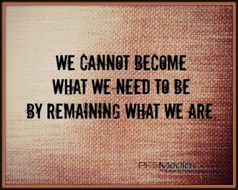 We Cannot Become What We Need To Be By Remaining What We Are