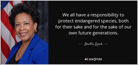 But we like to study the species we do know of and figure out how healthy they are. Loretta Lynch quote: We all have a responsibility to protect endangered species, both...