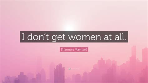 Shannon Maynard Quote “i Dont Get Women At All”