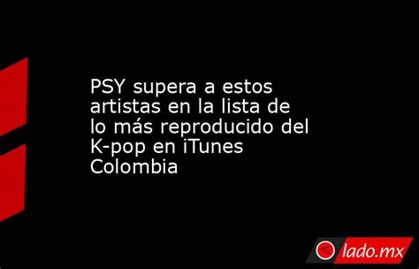 psy supera a estos artistas en la lista de lo más reproducido del k pop en itunes colombia lado mx
