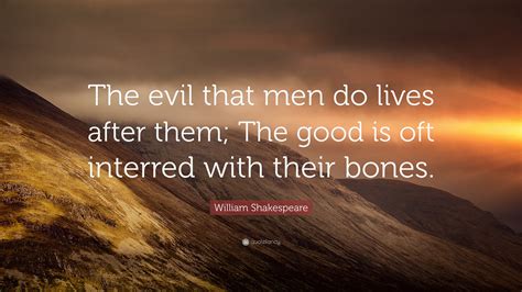 No man ever became wicked all at once. William Shakespeare Quote: "The evil that men do lives after them; The good is oft interred with ...