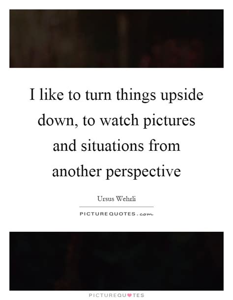 'i like to turn things upside down, to watch pictures and situations from another.' Upside Down Quotes & Sayings | Upside Down Picture Quotes