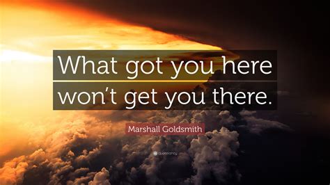 Marshall Goldsmith Quote What Got You Here Wont Get You There