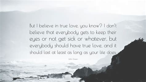 Romantic love quotes for him/her. John Green Quote: "But I believe in true love, you know? I don't believe that everybody gets to ...