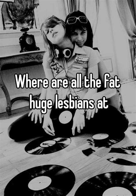 where are all the fat huge lesbians at