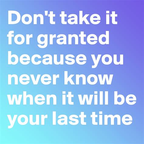 Dont Take It For Granted Because You Never Know When It