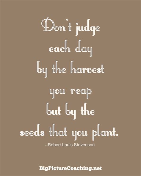It is a quote from robert louis stevenson. Don't judge each day by the harvest you reap but...