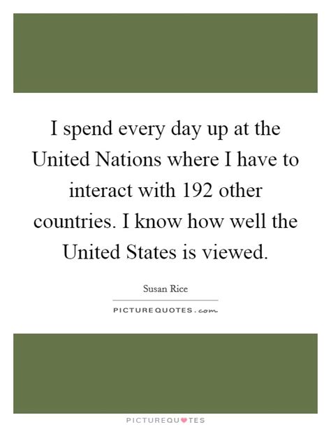 The united nations (un) is an international organization made up of countries of the world, although most but not all countries are united nations member states. I spend every day up at the United Nations where I have to... | Picture Quotes