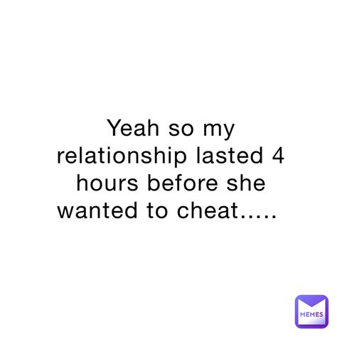 Yeah So My Relationship Lasted 4 Hours Before She Wanted To Cheat Memesofourtime Memes