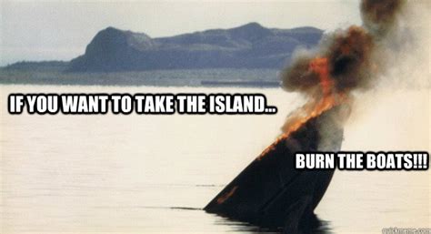 If You Want To Take The Island Burn The Boats Burn Boat Quickmeme