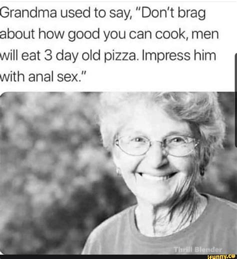 grandma used to say don t brag about how good you can cook men will eat 3 day old pizza