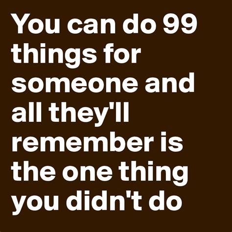 You Can Do 99 Things For Someone And All Theyll Remember Is The One